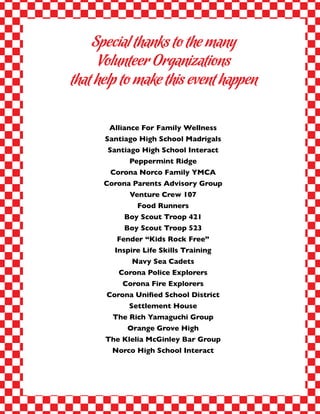 Alliance For Family Wellness
Santiago High School Madrigals
Santiago High School Interact
Peppermint Ridge
Corona Norco Family YMCA
Corona Parents Advisory Group
Venture Crew 107
Food Runners
Boy Scout Troop 421
Boy Scout Troop 523
Fender “Kids Rock Free”
Inspire Life Skills Training
Navy Sea Cadets
Corona Police Explorers
Corona Fire Explorers
Corona Unified School District
Settlement House
The Rich Yamaguchi Group
Orange Grove High
The Klelia McGinley Bar Group
Norco High School Interact
Special thanks to the many
Volunteer Organizations
that help to make this event happen
 