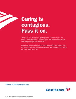 Visit us at bankofamerica.com
© 2013 Bank of America Corporation SPN-109-AD | AR9E9C35
Caring is
contagious.
Pass it on.
Thanks to you, things are getting done. Thanks to you, the
world’s a better place. Thanks to you, the lives of real people
are being changed for the better.
Bank of America is pleased to support the Corona Rotary Club
for their active community involvement. And thank you for being
an inspiration to us all.
 