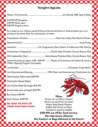 Tonight’s Agenda
Master of Ceremonies.........................................................................Jim Daniels, NBC Sports Radio
4:30 PMVIP Reception
5:00 PM Gates open
6:00 PM Program starts
As a salute to our military, would all Service Personnel,Active or Retired please join us in
coming to the dance floor for presentation of colors
Presentation of Colors......................................................... Naval Sea Cadets Paul Revere Division
National Anthem ....................................................................................................................Sonja Prince
Invocation ...........................................U.S. Congressman Ken Calvert of California’s 44th District
Introduction of Dignitaries........................................ Daniel Hake, President Corona Rotary Club
2016 Lobsterfest Chair.................................... Kevin Button President Elect Corona Rotary Club
General Food Service apprx. 6:20*- 8:00 PM............. Master of Ceremonies will release by sections
(*After Opening Program Concludes)
Live Auction: .................................................................................................... Auctioneer, Cody Metter
Live Entertainment/Dancing................................TMK Music and Entertainment Productions, Inc.
Silent Auction Tables close: 8:00 PM
Drawing for Booze Wagon
Last Call for Adult Beverages 8:45 PM
Auction Item pick up begins 8:50 PM.
Bar Closes 9:00 PM
Event Closes: 10:00 PM
BE SURE TO PICK UP
YOUR AUCTION ITEMS
Menu
All you can eat Maine Lobster*
All you can eat Prime cut steak*
Potato Salad, Bread, Dessert,
Coffee, Soft Drinks or Water
*Limited to quantity available
8:00 PM cut off for food service.
No take-home allowed.
No Coolers or Bags Allowed at the Event!
 