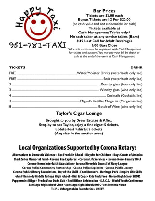 Bar Prices
Tickets are $2.00 each
BonusTickets are 12 For $20.00
(no cash value and not redeemable for cash)
Tickets available at
Cash ManagementTables only.*
No cash taken at any service tables (Bars)
8:45 Last Call for Adult Beverages
9:00 Bars Close
*All credit cards must be registered with Cash Management
for tickets and auctions.You may pay your bill by check or
cash at the end of the event at Cash Management.
TICKETS	DRINK
FREE ............................................................................. Water/Monster Drinks (water/soda only line)
FREE................................................................................................................Soda (water/soda only line)
3....................................................................................................................Beer by glass (beer only line)
3.................................................................................................................. Wine by glass (wine only line)
4...........................................................................................................................Cocktails (Cocktails line)
4......................................................................................... Miguel’s Cadillac Margarita (Margaritas line)
8................................................................................................................ Bottle of Wine (wine only line)
Taylor’s Cigar Lounge
Brought to you by Drew Estates & Aflac.
Stop by to seeTaylor, enjoy a fine cigar: 5 tickets.
LobsterfestT-shirts: 5 tickets
(Any size in the auction area)
Local Organizations Supported by Corona Rotary:
Alternatives to Domestic Violence • Ben Franklin School • Bicycles for Children • Boys Scouts of America
Chad Zeller Memorial Fund • Corona Fire Explorers • Corona Life Services • Corona-Norco Family YMCA
Corona-Norco Interfaith Association • Corona Riverside Council of Navy League
Corona Police Community Partnership • Corona Police Explorers • Corona Public Library
Corona Public Library Foundation • Day of the Child • Food Runners • Heritage Park • Inspire Life Skills
John F Kennedy Middle College High School • Kids & Cops • Kids Rock Free • Norco High School JROTC
Peppermint Ridge • Prado View Dads Club • Red Ribbon Celebration • S.A.C.K. - World Youth Conference
Santiago High School Choir • Santiago High School JROTC • Settlement House
T.I.P. • Unforgetables Foundation • UNITY
951-781-TAXI
 