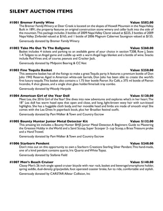 SILENT AUCTION ITEMS
#1001 Bremer Family Wine Value: $582.00
The Bremer FamilyWinery at Deer Creek is located on the slopes of Howell Mountain in the NapaValley.
Built in 1891, the property features an original construction stone winery and cellar built into the side of
the mountain.This package includes 3 bottles of 2009 NapaValley Claret valued at $225,3 bottles of 2009
NapaValley Zinfandel valued at $165, and 1 bottle of 2006 Magnum Cabernet Sauvignon valued at $155.
Generously donated by Bremer Family Winery
#1002 Take Me Out To The Ballgame Value: $260.00
Basket includes 4 tickets and parking to an available game of your choice in section T208, Row J, Seats
1-4.Tailgate to an Angel game and cuddle up with a warm Angel logo blanket and a bottle of wine. Snacks
include RedVines and, of course, peanuts and Cracker Jack.
Generously donated by Midpoint Bearing  CCVest
#1003 Fine Tequila Basket Value: $250.00
This awesome basket has all the fixings to make a greatTequila party. It features a premium bottle of Don
Julio 1942 Reserve.Aged in American white-oak barrels, Don Julio has been able to create the world’s
first luxury tequila.This basket also contains a 1.75 liter bottle Patron Xo Café, a 375 ml bottle of Patron
Incendio, 4 shot glasses, and a single shot glass holder/lime/salt tray combo.
Generously donated by Woody Harpole
#1004 American Girl of the Year Doll Value: $120.00
Meet Lea, the 2016 Girl of theYear! She dives into new adventures and explores what’s in her heart.The
18’’ Lea doll has warm hazel eyes that open and close, and long, light-brown wavy hair with sun-kissed
highlights. She has a huggable cloth body, and her movable head and limbs are made of smooth vinyl. She
comes with the Lea Dives In paperback book, plus her Brazilian festival outfit.
Generously donated by Pam Walker  Town and Country Escrow
#1005 Bounty Hunter Junior Metal Detector Kit Value: $132.00
This amazing kit includes a Bounty Hunter BHJS Junior Metal Detector,A Beginners Guide to Mastering
the Greatest Hobby in theWorld and a Sand Scoop, Super Scooper 2- cup Scoop, a BrassTreasure probe
and a Hand Trowel.
Generously donated by Pam Walker  Town and Country Escrow
#1006 Starborn Pendent Value: $248.00
Don’t miss out on this opportunity to own a Starborn Creations Sterling Silver Pendant.This hand-made,
one of a kind pendant contains quartz, Iris Quartz and White Topaz.
Generously donated by Stefanie Field
#1007 Men’s Beach Cruiser Value: $140.00
Classy Men’s 26 inch single speed cruiser bicycle with rear rack, basket and beverage/smartphone holder,
spring saddle, dual-density grips/pedals, foot operated coaster brake, fun to ride, comfortable and stylish.
Generously donated by CARSTAR Allstar Collision, Inc
 
