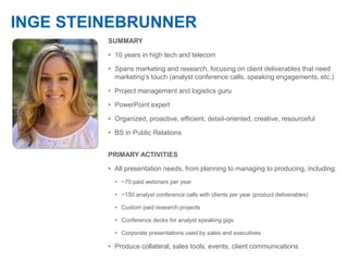 INGE STEINEBRUNNER
SUMMARY
• 10 years in high tech and telecom
• Spans marketing and research, focusing on client deliverables that need
marketing’s touch (analyst conference calls, speaking engagements, etc.)
• Project management and logistics guru
• PowerPoint expert
• Organized, proactive, efficient, detail-oriented, creative, resourceful
• BS in Public Relations
PRIMARY ACTIVITIES
• All presentation needs, from planning to managing to producing, including:
• ~70 paid webinars per year
• ~150 analyst conference calls with clients per year (product deliverables)
• Custom paid research projects
• Conference decks for analyst speaking gigs
• Corporate presentations used by sales and executives
• Produce collateral, sales tools, events, client communications
 