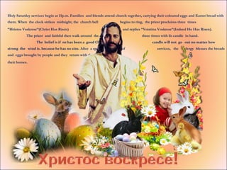 Holy Saturday services begin at 11p.m. Families and friends attend church together, carrying their coloured eggs and Easter bread with
them. When the clock strikes midnight, the church bell begins to ring, the priest proclaims three times
”Hristos Voskrese”(Christ Has Risen) and replies ”Voistina Voskrese”(Indeed He Has Risen).
The priest and faithful then walk around the church three times with lit candle in hand.
The belief is if ne has been a good Christian, his candle will not go out no matter how
strong the wind is, because he has no sins. After a special sequence of services, the clergy blesses the breads
and eggs brought by people and they return with them to
their homes.
 