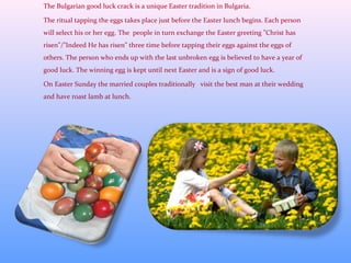 The Bulgarian good luck crack is a unique Easter tradition in Bulgaria.
The ritual tapping the eggs takes place just before the Easter lunch begins. Each person
will select his or her egg. The people in turn exchange the Easter greeting ”Christ has
risen”/”Indeed He has risen” three time before tapping their eggs against the eggs of
others. The person who ends up with the last unbroken egg is believed to have a year of
good luck. The winning egg is kept until next Easter and is a sign of good luck.
On Easter Sunday the married couples traditionally visit the best man at their wedding
and have roast lamb at lunch.
 