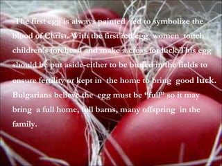 The first egg is always painted red to symbolize the
blood of Christ. With the first red egg women touch
children’s forehead and make a cross for luck.This egg
should be put aside-either to be buried in the fields to
ensure fertility or kept in the home to bring good luck.
Bulgarians believe the egg must be “full” so it may
bring a full home, full barns, many offspring in the
family.
 