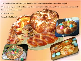 The Easter bread(“kozunak”) in different parts of Bulgaria can be in different shapes.
They can be big or small and they are also decorated in different ways.Easter breads may be specially
decorated with one or more
of coloured eggs.
( so called kuklichki)
 