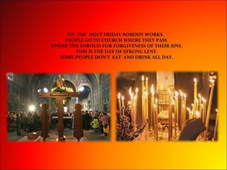 ON THE HOLY FRIDAY NOBODY WORKS.
PEOPLE GO TO CHURCH WHERE THEY PASS
UNDER THE SHROUD FOR FORGIVENESS OF THEIR SINS.
THIS IS THE DAY OF STRONG LENT.
SOME PEOPLE DON’T EAT AND DRINK ALL DAY.
 