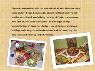 Easter is characterized with certain food and rituals. These are sweet
bread and dyed eggs. Kozunak, the prominent traditional symbol -
braided sweet bread, symbolizing the body of Christ, is a necessary
item of the Easter table everywhere. As the Bulgarian days
implies”Velikden”(Great Day),Easter is one of the most significant
holidays in the Bulgarian calendar started with St.Lazar’s day, the
holy weeks and leeds up to the Great Day.
 