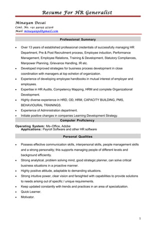 Resume For HR Generalist
Minayan Desai
Cont. No. +91 99095 97306
Mail: minayanpd@gmail.com
Professional Summary
• Over 13 years of established professional credentials of successfully managing HR
Department, Pre & Post Recruitment process, Employee induction, Performance
Management, Employee Relations, Training & Development, Statutory Compliances,
Manpower Planning, Grievance Handling, IR etc.
• Developed improved strategies for business process development in close
coordination with managers at top echelon of organization.
• Experience of developing employee handbooks in mutual interest of employer and
employees.
• Expertise in HR Audits, Competency Mapping, HRM and complete Organizational
Development.
• Highly diverse experience in HRD, OD, HRM, CAPACITY BUILDING, PMS,
BEHAVIOURAL TRAININGS.
• Experience of Administration department.
• Initiate positive changes in companies Learning Development Strategy.
Computer Proficiency
Operating System: Ms–Office, Adobe
Applications: Payroll Software and other HR software
Personal Qualities
• Possess effective communication skills, interpersonal skills, people management skills
and a strong personality; this supports managing people of different levels and
background efficiently.
• Strong analytical, problem solving mind, good strategic planner, can solve critical
business situations in a proactive manner.
• Highly positive attitude, adaptable to demanding situations.
• Strong intuitive power, clear vision and farsighted with capabilities to provide solutions
to needs arising out of specific / unique requirements.
• Keep updated constantly with trends and practices in an area of specialization.
• Quick Learner.
• Motivator.
1
 
