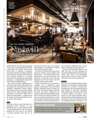 Nashville is one of the fastest-growing
cities in the US, expanding far beyond just
a destination for country music lovers.
These days it’s gaining a reputation
among the most elite of foodies, with daily
announcementsofcoolnewdevelopments
and accolades handed to its hottest
restaurants.Allofthisprogresshasbrought
resurgence — and leading the charge is the
trendy 12South neighbourhood.
Just a few years ago a blighted part of
town that locals avoided, 12South has now
emerged as one of the places to be seen in
Nashville. Beautifully restored homes,
chic boutiques and a wide array of dining
options are all within walking distance
and allow for afternoons filled with a
plethora of possibilities — making it truly
the perfect one-stop destination to live,
eat, drink, shop and play.
EAT
Nashville residents pride themselves on
supporting local business, so you
absolutely won’t see any familiar chains
in this neighbourhood. Start your day by
grabbing an icicle treat at Las Paletas,
a gourmet popsicle shop. Opt for an
adventurous flavour such as its famous
Hot Chocolate — a combination of creamy
chocolate with a kick of chilli.
For lunch, try Edley’s Bar-B-Que for an
authentic southern meal complete with
all the ‘fixins’ — homemade sides such as
baked beans, slaw, mac and cheese, and
cornbread. In particular, don’t miss the
barbeque nachos with brisket and fried
pickles, and the smoked wings.
Dinner reservations are a necessity at
Josephine, one of Nashville’s newest
hotspots. Pioneered by local restaurateur
Miranda Whitcomb Pontes of Burger Up
fame (her well-revered burger restaurant
just down the street), Josephine’s new-
American cuisine, hip atmosphere and top-
notch service have already elevated it to
every local foodie’s favourite list. A must-
try is the skillet of pretzel rolls with mustard
butter, and you can’t go wrong with any one
of its inventive vegetable sides or main
dishes. Its cocktails are pretty good, too.
You won’t have to go far for dessert — just
walk next door to Jeni’s Splendid Ice
Creams.Remarkableflavoursincludegoat’s
cheese with cherry, and brown-butter
almond brittle. Even its classic ‘Milkiest
Chocolate in the World’ is exceptional.
DRINK
One can’t visit Nashville without trying a
Bushwacker. This alcoholic milkshake-like
beverage can be found at various spots
throughout the city, but is particularly good
(and strong) at previously mentioned
Edley’s Bar-B-Que. Mosey across the street
to Frothy Monkey, and there’s a good
chance you will bump shoulders with a
famous musician while enjoying one of the
best lattes in town. Hit Mafioza’s Pizzeria
and Neighborhood Pub to indulge in a ▶
Swing by Cadeau, a fun antique, vintage and accessory store to
pick up a Nashville-made 12South candle — a favourite among
locals and the perfect way to commemorate your visit.
Take a souvenir
NashvilleTraditionally the home of country music, Nashville’s
latest hit is its 12South district — where you’re
just as likely to find a gourmet meal as a guitar.
ON THE RADAR: 12south
The interior
of Josephine
restaurant,
one of the best
places to eat
in Nashville.
virginaustralia MAY 2014 |073
{nashville} TRAVEL
 