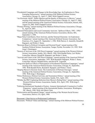 “Presidential Campaigns and Changes in the Knowledge Gap: An Exploration in Three
Emerging Democracies,” annual meeting of the Midwest Political Science
Association, Chicago, IL, April 17, 2004. With Chappell Lawson.
“An Electorate Adrift? Public Opinion and the Quality of Democracy in Mexico,” annual
meeting of the Midwest Political Science Association, Chicago, IL, April 27, 2002,
and the annual meeting of the American Political Science Association, Boston, MA,
August 29, 2002. With Chappell Lawson.
“Primary Priming,” annual meeting of the Midwest Political Science Association, Chicago,
IL, April 20, 2001.
"Electoral Participation and Local Community Activism: Spillover Effects, 1992 - 1996,"
annual meeting of the American Political Science Association, Boston, MA,
September 3, 1998.
"Major Party Contributors, Perot Activists, and the National Electorate: An Exploratory
Comparison," annual meeting of the American Political Science Association, San
Francisco, CA, August 28 - September 1, 1996. With Patricia A. Jaramillo, Ronald B.
Rapoport, and Walter J. Stone.
"Mexicans React to Political Corruption and Electoral Fraud," annual meeting of the
Southern Political Science Association, Tampa, Florida, November 1-4, 1995. With
Jorge I. Domínguez.
"Sources of Activism in the 1992 Perot Campaign," annual meeting of the Western Political
Science Association, Seattle, WA, March, 1994. With Randal Partin, Lori Weber,
Lonna Rae Atkeson, Ronald B. Rapoport, and Walter J. Stone.
"Activists and Voters in the 1992 Perot Campaign," annual meeting of the American Political
Science Association, September, 1993. With Ronald B. Rapoport, Walter J. Stone,
Lonna Rae Atkeson, Randall Partin, and David W. Ungemah.
"Long-term Spillover Effects of Participation in Presidential Nomination Campaigns," annual
meeting of the American Political Science Association, Chicago, IL, September,
1992. With Randall Partin, Ronald B. Rapoport, and Walter J. Stone.
"Shaping Mexico's Electoral Arena: The Construction of Partisan Cleavages," annual
meeting of the American Political Science Association, Chicago, IL, September,
1992. With Jorge I. Domínguez.
"Policy Preferences, Political Activism, and Nomination Politics,” annual meeting of the
Western Political Science Association, Seattle, WA, April, 1991.
"Whither the PRI? Explaining Defection from Mexico's Ruling Party," annual meeting of the
Western Political Science Association, Seattle, WA, April, 1991. With Jorge I.
Domínguez.
"Enforcing International Standards of Justice: Amnesty International's Constructive Conflict
Expansion," annual meeting of the International Studies Association, Washington,
DC, March, 1990. With Ann Marie Clark.
"Politicization and Perceptual Change," annual meeting of the Western Social Science
Association, Denver, CO, April, 1988.
Discussant / Chair Service at Professional Conferences
Discussant, “Political Values and Ideology,” annual meeting of the Midwest Political Science
10
 