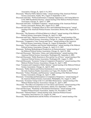 Association, Chicago, IL, April 11-14, 2013.
Discussant, “Minority Public Opinion Today,” annual meeting of the American Political
Science Association, Seattle, WA, August 31-September 4, 2011.
Discussant and Chair, “Political Information, Campaign Appearances, and Voting Behavior
in the 2008 Presidential Election,” annual meeting of the Midwest Political Science
Association, Chicago, IL, April 2-5, 2009.
Discussant and Chair, “Candidate Evaluation,” annual meeting of the American Political
Science Association, Boston, MA, August 28-31, 2008.
Discussant and Chair, “Campaign Effects in New and Established Democracies,” annual
meeting of the American Political Science Association, Boston, MA, August 28-31,
2008.
Discussant, “The Dynamics of Political Behavior in Brazil,” annual meeting of the Midwest
Political Science Association, Chicago, IL, April 3-6, 2008.
Discussant and Chair, “Opinion Formation in Varying Contexts,” annual meeting of the
American Political Science Association, Chicago, IL, August 20-September 2, 2007.
Discussant, “Comparative Voter Turnout and Choice,” annual meeting of the American
Political Science Association, Chicago, IL, August 20-September 2, 2007.
Discussant, “Voter Confidence and Election Administration,” annual meeting of the Midwest
Political Science Association, Chicago, IL, April 12-15, 2007.
Discussant, “Refining Methodological Perspectives on Democratization,” annual meeting of
the Midwest Political Science Association, Chicago, IL, April 22, 2006.
Chair and Discussant, “Motivation, Values, and Authoritarianism,” annual meeting of the
American Political Science Association, Washington DC, September 4, 2005.
Chair and Discussant, “Public Reactions to War and the Use of Force,” annual meeting of the
American Political Science Association, Washington DC, August 31, 2005.
Chair and Discussant, “Economic Voting in Comparative Perspective,” annual meeting of the
Midwest Political Science Association, Chicago, IL, April 7, 2005.
Chair, “European and Comparative Public Opinion,” annual meeting of the Midwest Political
Science Association, Chicago, IL, April 8, 2005.
Discussant, “Public Opinion and Political Institutions in Latin America,” annual meeting of
the Latin American Studies Association, Las Vegas, NV, October 8, 2004.
Discussant, “Values, Principles, and Persuasion,” annual meeting of the Midwest Political
Science Association, Chicago, IL, April 17, 2004.
Discussant, “Citizenship and Participation in Comparative Perspective,” annual meeting of
the American Political Science Association, Philadelphia, PA, August 31, 2003.
Discussant, “Economic Voting in the U.S. and Other Democracies,” annual meeting of the
Midwest Political Science Association, Chicago, IL, April 5, 2003.
Discussant, "The Effect of Competition on Vote Choice and Turnout," annual meeting of the
American Political Science Association, Atlanta, GA, September 3, 1999.
Chair and Discussant, "Workshop on Presidential Nominations," annual meeting of the
Southern Political Science Association, Atlanta, GA, November 9, 1996.
Discussant, "National Parties," annual meeting of the American Political Science
Association, San Francisco, CA, August 29, 1996.
Discussant, "Party Identification and the Politics of Generation X," annual meeting of the
11
 