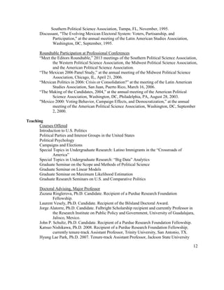 Southern Political Science Association, Tampa, FL, November, 1995.
Discussant, "The Evolving Mexican Electoral System: Voters, Partisanship, and
Participation," at the annual meeting of the Latin American Studies Association,
Washington, DC, September, 1995.
Roundtable Participation at Professional Conferences
“Meet the Editors Roundtable,” 2013 meetings of the Southern Political Science Association,
the Western Political Science Association, the Midwest Political Science Association,
and the American Political Science Association.
“The Mexican 2006 Panel Study,” at the annual meeting of the Midwest Political Science
Association, Chicago, IL, April 21, 2006.
“Mexican Politics in 2006: Crisis or Consolidation?” at the meeting of the Latin American
Studies Association, San Juan, Puerto Rico, March 16, 2006.
“The Making of the Candidates, 2004,” at the annual meeting of the American Political
Science Association, Washington, DC, Philadelphia, PA, August 28, 2003.
"Mexico 2000: Voting Behavior, Campaign Effects, and Democratization,” at the annual
meeting of the American Political Science Association, Washington, DC, September
2, 2000.
Teaching
Courses Offered
Introduction to U.S. Politics
Political Parties and Interest Groups in the United States
Political Psychology
Campaigns and Elections
Special Topics in Undergraduate Research: Latino Immigrants in the “Crossroads of
America”
Special Topics in Undergraduate Research: “Big Data” Analytics
Graduate Seminar on the Scope and Methods of Political Science
Graduate Seminar on Linear Models
Graduate Seminar on Maximum Likelihood Estimation
Graduate Research Seminars on U.S. and Comparative Politics
Doctoral Advising, Major Professor
Zuzana Ringlerova, Ph.D. Candidate. Recipient of a Purdue Research Foundation
Fellowship.
Laurent Vesely, Ph.D. Candidate. Recipient of the Bilsland Doctoral Award.
Jorge Alatorre, Ph.D. Candidate. Fulbright Scholarship recipient and currently Professor in
the Research Institute on Public Policy and Government, University of Guadalajara,
Jalisco, Mexico.
John P. Schultz, Ph.D. Candidate. Recipient of a Purdue Research Foundation Fellowship.
Katsuo Nishikawa, Ph.D. 2008. Recipient of a Purdue Research Foundation Fellowship;
currently tenure-track Assistant Professor, Trinity University, San Antonio, TX.
Hyung Lae Park, Ph.D. 2007. Tenure-track Assistant Professor, Jackson State University
12
 
