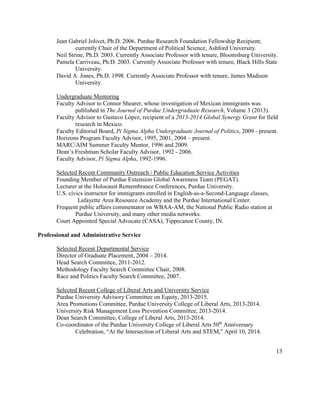 Jean Gabriel Jolivet, Ph.D. 2006. Purdue Research Foundation Fellowship Recipient;
currently Chair of the Department of Political Science, Ashford University.
Neil Strine, Ph.D. 2003. Currently Associate Professor with tenure, Bloomsburg University.
Pamela Carriveau, Ph.D. 2003. Currently Associate Professor with tenure, Black Hills State
University.
David A. Jones, Ph.D. 1998. Currently Associate Professor with tenure, James Madison
University.
Undergraduate Mentoring
Faculty Advisor to Connor Shearer, whose investigation of Mexican immigrants was
published in The Journal of Purdue Undergraduate Research, Volume 3 (2013).
Faculty Advisor to Gustavo López, recipient of a 2013-2014 Global Synergy Grant for field
research in Mexico.
Faculty Editorial Board, Pi Sigma Alpha Undergraduate Journal of Politics, 2009 - present.
Horizons Program Faculty Advisor, 1995, 2001, 2004 – present.
MARC/AIM Summer Faculty Mentor, 1996 and 2009.
Dean’s Freshman Scholar Faculty Advisor, 1992 - 2006.
Faculty Advisor, Pi Sigma Alpha, 1992-1996.
Selected Recent Community Outreach / Public Education Service Activities
Founding Member of Purdue Extension Global Awareness Team (PEGAT).
Lecturer at the Holocaust Remembrance Conferences, Purdue University.
U.S. civics instructor for immigrants enrolled in English-as-a-Second-Language classes,
Lafayette Area Resource Academy and the Purdue International Center.
Frequent public affairs commentator on WBAA-AM, the National Public Radio station at
Purdue University, and many other media networks.
Court Appointed Special Advocate (CASA), Tippecanoe County, IN.
Professional and Administrative Service
Selected Recent Departmental Service
Director of Graduate Placement, 2004 – 2014.
Head Search Committee, 2011-2012.
Methodology Faculty Search Committee Chair, 2008.
Race and Politics Faculty Search Committee, 2007.
Selected Recent College of Liberal Arts and University Service
Purdue University Advisory Committee on Equity, 2013-2015.
Area Promotions Committee, Purdue University College of Liberal Arts, 2013-2014.
University Risk Management Loss Prevention Committee, 2013-2014.
Dean Search Committee, College of Liberal Arts, 2013-2014.
Co-coordinator of the Purdue University College of Liberal Arts 50th
Anniversary
Celebration, “At the Intersection of Liberal Arts and STEM,” April 10, 2014.
13
 
