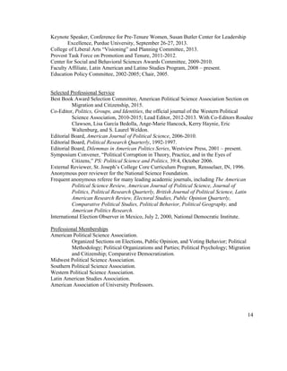Keynote Speaker, Conference for Pre-Tenure Women, Susan Butler Center for Leadership
Excellence, Purdue University, September 26-27, 2013.
College of Liberal Arts “Visioning” and Planning Committee, 2013.
Provost Task Force on Promotion and Tenure, 2011-2012.
Center for Social and Behavioral Sciences Awards Committee, 2009-2010.
Faculty Affiliate, Latin American and Latino Studies Program, 2008 – present.
Education Policy Committee, 2002-2005; Chair, 2005.
Selected Professional Service
Best Book Award Selection Committee, American Political Science Association Section on
Migration and Citizenship, 2015.
Co-Editor, Politics, Groups, and Identities, the official journal of the Western Political
Science Association, 2010-2015; Lead Editor, 2012-2013. With Co-Editors Rosalee
Clawson, Lisa García Bedolla, Ange-Marie Hancock, Kerry Haynie, Eric
Waltenburg, and S. Laurel Weldon.
Editorial Board, American Journal of Political Science, 2006-2010.
Editorial Board, Political Research Quarterly, 1992-1997.
Editorial Board, Dilemmas in American Politics Series, Westview Press, 2001 – present.
Symposium Convener, “Political Corruption in Theory, Practice, and in the Eyes of
Citizens,” PS: Political Science and Politics, 39:4, October 2006.
External Reviewer, St. Joseph’s College Core Curriculum Program, Rensselaer, IN, 1996.
Anonymous peer reviewer for the National Science Foundation.
Frequent anonymous referee for many leading academic journals, including The American
Political Science Review, American Journal of Political Science, Journal of
Politics, Political Research Quarterly, British Journal of Political Science, Latin
American Research Review, Electoral Studies, Public Opinion Quarterly,
Comparative Political Studies, Political Behavior, Political Geography, and
American Politics Research.
International Election Observer in Mexico, July 2, 2000, National Democratic Institute.
Professional Memberships
American Political Science Association.
Organized Sections on Elections, Public Opinion, and Voting Behavior; Political
Methodology; Political Organizations and Parties; Political Psychology; Migration
and Citizenship; Comparative Democratization.
Midwest Political Science Association.
Southern Political Science Association.
Western Political Science Association.
Latin American Studies Association.
American Association of University Professors.
14
 