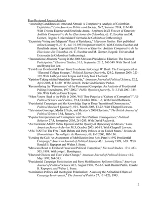 Peer-Reviewed Journal Articles
“Assessing Candidates at Home and Abroad: A Comparative Analysis of Colombian
Expatriates,” Latin American Politics and Society. 56:2, Summer 2014, 115-140.
With Cristina Escobar and Renelinda Arana. Reprinted in El Voto en el Exterior:
Análisis Comparativo de las Elecciones En Colombia, ed. C. Escobar and M.
Gomez, Bogotá: Universidad Externado de Colombia (forthcoming).
“Expatriate Voting and Migrants’ Place of Residence,” Migration Studies. First published
online (January 8, 2014), doi: 10.1093/migration/mnt030. With Cristina Escobar and
Renelinda Arana. Reprinted in El Voto en el Exterior: Análisis Comparativo de las
Elecciones En Colombia, ed. C. Escobar and M. Gomez, Bogotá: Universidad
Externado de Colombia (forthcoming).
“Transnational Absentee Voting in the 2006 Mexican Presidential Election: The Roots of
Participation.” Electoral Studies, 31:3, September 2012, 540-549. With David Leal
and Byung-Jae Lee.
“First-Term Presidential Travel from Eisenhower to George W. Bush: The Emergence of an
“Electoral College Strategy.” Political Science Quarterly, 124:2, Summer 2009, 323-
339. With Kathryn Dunn Tenpas and Emily Jane Charnock.
"Opinion-Taking within Friendship Networks," American Journal of Political Science, 52:2,
April 2008, 412-420. With Glenn R. Parker and Suzanne Parker.
‘Reconsidering the ‘Permanence’ of the Permanent Campaign: An Analysis of Presidential
Polling Expenditures, 1977-2002,” Public Opinion Quarterly, 71:3, Fall 2007, 349-
366. With Kathryn Dunn Tenpas.
“When Voters Head to the Polls in 2006, Will They Perceive a ‘Culture of Corruption’?” PS:
Political Science and Politics, 39:4, October 2006, 1-6. With David Redlawsk.
“Presidential Campaigns and the Knowledge Gap in Three Transitional Democracies,”
Political Research Quarterly, 59:1, March 2006, 13-22. With Chappell Lawson.
“Television Coverage, Media Effects, and Mexico’s 2000 Elections,” The British Journal of
Political Science 35:1, January, 1-30.
“Popular Interpretations of ‘Corruption’ and Their Partisan Consequences,” Political
Behavior 27:3, September 2005, 261-283. With David Redlawsk.
“An Electorate Adrift? Public Opinion and the Quality of Democracy in Mexico,” Latin
American Research Review 38:3, October 2003, 60-81. With Chappell Lawson.
“Afta’ NAFTA: The Free Trade Debate and Party Politics in the United States,” Revista de
Humanidades: Tecnológico de Monterrey, #9, Fall 2000, 105-134.
"Heeding the Call: An Assessment of Mobilization into Ross Perot’s 1992 Presidential
Campaign,” American Journal of Political Science 43:1, January 1999, 1-28. With
Ronald B. Rapoport and Walter J. Stone.
"Mexicans React to Electoral Fraud and Political Corruption,” Electoral Studies. 17:4, 483-
503, 1998. With Jorge I. Domínguez.
"Electoral Choices and Core Value Change," American Journal of Political Science 41:2,
May 1997, 564-583.
"Presidential Campaign Participation and Party Mobilization: Spillover Effects," American
Journal of Political Science 40:3, August 1996, 756-67. With Randal Partin, Ronald
B. Rapoport, and Walter J. Stone.
"Nomination Politics and Ideological Polarization: Assessing the Attitudinal Effects of
Campaign Involvement," The Journal of Politics 57, 101-120, 1995.
3
 