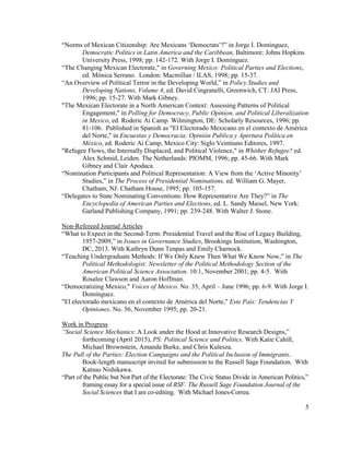 “Norms of Mexican Citizenship: Are Mexicans ‘Democrats’?” in Jorge I. Dominguez,
Democratic Politics in Latin America and the Caribbean, Baltimore: Johns Hopkins
University Press, 1998; pp. 142-172. With Jorge I. Domínguez.
“The Changing Mexican Electorate," in Governing Mexico: Political Parties and Elections,
ed. Mónica Serrano. London: Macmillan / ILAS, 1998; pp. 15-37.
“An Overview of Political Terror in the Developing World,” in Policy Studies and
Developing Nations, Volume 4, ed. David Cingranelli, Greenwich, CT: JAI Press,
1996; pp. 15-27. With Mark Gibney.
"The Mexican Electorate in a North American Context: Assessing Patterns of Political
Engagement," in Polling for Democracy, Public Opinion, and Political Liberalization
in Mexico, ed. Roderic Ai Camp. Wilmington, DE: Scholarly Resources, 1996; pp.
81-106. Published in Spanish as "El Electorado Mexicano en el contexto de América
del Norte," in Encuestas y Democracia: Opinión Publica y Apertura Política en
México, ed. Roderic Ai Camp, Mexico City: Siglo Veintiuno Editores, 1997.
"Refugee Flows, the Internally Displaced, and Political Violence," in Whither Refugee? ed.
Alex Schmid, Leiden. The Netherlands: PIOMM, 1996; pp. 45-66. With Mark
Gibney and Clair Apodaca.
“Nomination Participants and Political Representation: A View from the ‘Active Minority’
Studies,” in The Process of Presidential Nominations, ed. William G. Mayer,
Chatham, NJ: Chatham House, 1995; pp. 105-157.
“Delegates to State Nominating Conventions: How Representative Are They?” in The
Encyclopedia of American Parties and Elections, ed. L. Sandy Maisel, New York:
Garland Publishing Company, 1991; pp. 239-248. With Walter J. Stone.
Non-Refereed Journal Articles
“What to Expect in the Second-Term: Presidential Travel and the Rise of Legacy Building,
1957-2009,” in Issues in Governance Studies, Brookings Institution, Washington,
DC, 2013. With Kathryn Dunn Tenpas and Emily Charnock.
“Teaching Undergraduate Methods: If We Only Knew Then What We Know Now,” in The
Political Methodologist: Newsletter of the Political Methodology Section of the
American Political Science Association. 10:1, November 2001; pp. 4-5. With
Rosalee Clawson and Aaron Hoffman.
“Democratizing Mexico," Voices of Mexico. No. 35, April – June 1996; pp. 6-9. With Jorge I.
Domínguez.
"El electorado mexicano en el contexto de América del Norte," Este País: Tendencias Y
Opiniones. No. 56, November 1995; pp. 20-21.
Work in Progress
“Social Science Mechanics: A Look under the Hood at Innovative Research Designs,”
forthcoming (April 2015), PS: Political Science and Politics. With Katie Cahill,
Michael Brownstein, Amanda Burke, and Chris Kulesza.
The Pull of the Parties: Election Campaigns and the Political Inclusion of Immigrants.
Book-length manuscript invited for submission to the Russell Sage Foundation. With
Katsuo Nishikawa.
“Part of the Public but Not Part of the Electorate: The Civic Status Divide in American Politics,”
framing essay for a special issue of RSF: The Russell Sage Foundation Journal of the
Social Sciences that I am co-editing. With Michael Jones-Correa.
5
 