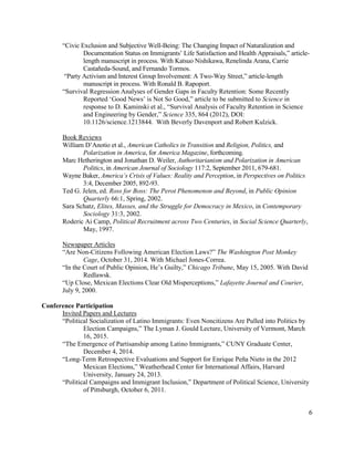 “Civic Exclusion and Subjective Well-Being: The Changing Impact of Naturalization and
Documentation Status on Immigrants’ Life Satisfaction and Health Appraisals,” article-
length manuscript in process. With Katsuo Nishikawa, Renelinda Arana, Carrie
Castañeda-Sound, and Fernando Tormos.
“Party Activism and Interest Group Involvement: A Two-Way Street,” article-length
manuscript in process. With Ronald B. Rapoport.
“Survival Regression Analyses of Gender Gaps in Faculty Retention: Some Recently
Reported ‘Good News’ is Not So Good,” article to be submitted to Science in
response to D. Kaminski et al., “Survival Analysis of Faculty Retention in Science
and Engineering by Gender,” Science 335, 864 (2012), DOI:
10.1126/science.1213844. With Beverly Davenport and Robert Kulzick.
Book Reviews
William D’Anotio et al., American Catholics in Transition and Religion, Politics, and
Polarization in America, for America Magazine, forthcoming.
Marc Hetherington and Jonathan D. Weiler, Authoritarianism and Polarization in American
Politics, in American Journal of Sociology 117:2, September 2011, 679-681.
Wayne Baker, America’s Crisis of Values: Reality and Perception, in Perspectives on Politics
3:4, December 2005, 892-93.
Ted G. Jelen, ed. Ross for Boss: The Perot Phenomenon and Beyond, in Public Opinion
Quarterly 66:1, Spring, 2002.
Sara Schatz, Elites, Masses, and the Struggle for Democracy in Mexico, in Contemporary
Sociology 31:3, 2002.
Roderic Ai Camp, Political Recruitment across Two Centuries, in Social Science Quarterly,
May, 1997.
Newspaper Articles
“Are Non-Citizens Following American Election Laws?” The Washington Post Monkey
Cage, October 31, 2014. With Michael Jones-Correa.
“In the Court of Public Opinion, He’s Guilty,” Chicago Tribune, May 15, 2005. With David
Redlawsk.
“Up Close, Mexican Elections Clear Old Misperceptions,” Lafayette Journal and Courier,
July 9, 2000.
Conference Participation
Invited Papers and Lectures
“Political Socialization of Latino Immigrants: Even Noncitizens Are Pulled into Politics by
Election Campaigns,” The Lyman J. Gould Lecture, University of Vermont, March
16, 2015.
“The Emergence of Partisanship among Latino Immigrants,” CUNY Graduate Center,
December 4, 2014.
“Long-Term Retrospective Evaluations and Support for Enrique Peña Nieto in the 2012
Mexican Elections,” Weatherhead Center for International Affairs, Harvard
University, January 24, 2013.
“Political Campaigns and Immigrant Inclusion,” Department of Political Science, University
of Pittsburgh, October 6, 2011.
6
 