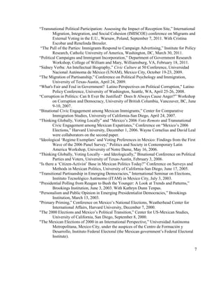 “Transnational Political Participation: Assessing the Impact of Reception Site,” International
Migration, Integration, and Social Cohesion (IMISCOE) conference on Migrants and
External Voting in the E.U., Warsaw, Poland, September 7, 2011. With Cristina
Escobar and Renelinda Bressler.
“The Pull of the Parties: Immigrants Respond to Campaign Advertising,” Institute for Policy
Research, Catholic University of America, Washington, DC, March 30, 2011.
“Political Campaigns and Immigrant Incorporation,” Department of Government Research
Workshop, College of William and Mary, Williamsburg, VA, February 18, 2011.
“Sidney Verba: An Intellectual Biography,” Civic Culture at 50 Conference, Universidad
Nacional Autónoma de México (UNAM), Mexico City, October 19-23, 2009.
“The Migration of Partisanship,” Conference on Political Psychology and Immigration,
University of Texas-Austin, April 24, 2009.
“What's Fair and Foul in Government? Latino Perspectives on Political Corruption," Latino
Policy Conference, University of Washington, Seattle, WA, April 25-26, 2008.
“Corruption in Politics: Can It Ever Be Justified? Does It Always Cause Anger?” Workshop
on Corruption and Democracy, University of British Columbia, Vancouver, BC, June
9-10, 2007.
“Binational Civic Engagement among Mexican Immigrants,” Center for Comparative
Immigration Studies, University of California-San Diego, April 24, 2007.
“Thinking Globally, Voting Locally” and “Mexico’s 2006 Voto Remoto and Transnational
Civic Engagement among Mexican Expatriates,” Conference on “Mexico’s 2006
Elections,” Harvard University, December 1, 2006. Wayne Cornelius and David Leal
were collaborators on the second paper.
“Ideological ‘Regime Exemplars’ and Voting Preferences in Mexico: Findings from the First
Wave of the 2006 Panel Survey,” Politics and Society in Contemporary Latin
America Workshop, University of Notre Dame, May 16, 2006.
“Thinking Globally, Voting Locally – and Ideologically,” Binational Conference on Political
Parties and Voters, University of Texas-Austin, February 3, 2006.
“Is there a ‘Citizen-Activist’ Base in Mexican Politics Today?” Conference on Surveys and
Methods in Mexican Politics, University of California-San Diego, June 17, 2005.
“Transitional Partisanship in Emerging Democracies,” International Seminar on Elections,
Instituto Tecnológico Autónomo (ITAM) in Mexico City, July 3, 2003.
“Presidential Polling from Reagan to Bush the Younger: A Look at Trends and Patterns,”
Brookings Institution, June 3, 2003. With Kathryn Dunn Tenpas.
“Personalism and Public Opinion in Emerging Presidentialist Democracies,” Brookings
Institution, March 13, 2003.
"Primary Priming,” Conference on Mexico’s National Elections, Weatherhead Center for
International Affairs, Harvard University, December 7, 2000.
"The 2000 Elections and Mexico’s Political Transition,” Center for US-Mexican Studies,
University of California, San Diego, September 8, 2000.
"The Mexican Elections of 2000 in an International Perspective,” Universidad Autónoma
Metropolitana, Mexico City, under the auspices of the Centro de Formación y
Desarrollo, Instituto Federal Electoral (the Mexican government’s Federal Electoral
Institute).
7
 