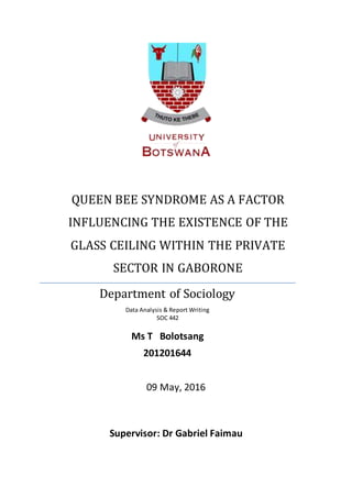 09 May, 2016
Supervisor: Dr Gabriel Faimau
QUEEN BEE SYNDROME AS A FACTOR
INFLUENCING THE EXISTENCE OF THE
GLASS CEILING WITHIN THE PRIVATE
SECTOR IN GABORONE
Department of Sociology
Data Analysis & Report Writing
SOC 442
Ms T Bolotsang
201201644
 