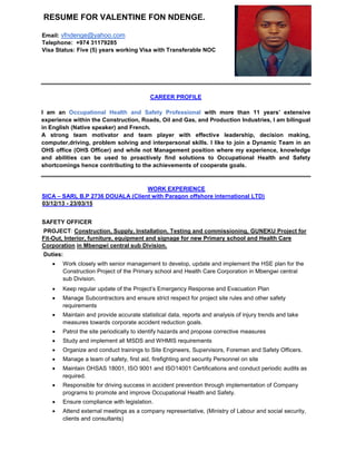 RESUME FOR VALENTINE FON NDENGE.
Email: vfndenge@yahoo.com
Telephone: +974 31179285
Visa Status: Five (5) years working Visa with Transferable NOC
CAREER PROFILE
I am an Occupational Health and Safety Professional with more than 11 years’ extensive
experience within the Construction, Roads, Oil and Gas, and Production Industries, I am bilingual
in English (Native speaker) and French.
A strong team motivator and team player with effective leadership, decision making,
computer,driving, problem solving and interpersonal skills. I like to join a Dynamic Team in an
OHS office (OHS Officer) and while not Management position where my experience, knowledge
and abilities can be used to proactively find solutions to Occupational Health and Safety
shortcomings hence contributing to the achievements of cooperate goals.
WORK EXPERIENCE
SICA – SARL B.P 2736 DOUALA (Client with Paragon offshore international LTD)
03/12/13 - 23/03/15
SAFETY OFFICER
PROJECT: Construction, Supply, Installation, Testing and commissioning, GUNEKU Project for
Fit-Out, Interior, furniture, equipment and signage for new Primary school and Health Care
Corporation in Mbengwi central sub Division.
Duties:
 Work closely with senior management to develop, update and implement the HSE plan for the
Construction Project of the Primary school and Health Care Corporation in Mbengwi central
sub Division.
 Keep regular update of the Project’s Emergency Response and Evacuation Plan
 Manage Subcontractors and ensure strict respect for project site rules and other safety
requirements
 Maintain and provide accurate statistical data, reports and analysis of injury trends and take
measures towards corporate accident reduction goals.
 Patrol the site periodically to identify hazards and propose corrective measures
 Study and implement all MSDS and WHMIS requirements
 Organize and conduct trainings to Site Engineers, Supervisors, Foremen and Safety Officers.
 Manage a team of safety, first aid, firefighting and security Personnel on site
 Maintain OHSAS 18001, ISO 9001 and ISO14001 Certifications and conduct periodic audits as
required.
 Responsible for driving success in accident prevention through implementation of Company
programs to promote and improve Occupational Health and Safety.
 Ensure compliance with legislation.
 Attend external meetings as a company representative, (Ministry of Labour and social security,
clients and consultants)
 