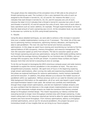This graph shows the relationship of the simulation time of 500 cells to the amount of
thread coarsening we used. The numbers in the x-axis represent the units of work we
assigned to the threads in kernels K1, K2, K3 and K4. For instance the label 1,1,1,1
indicates that each thread in kernels K1, K2, K3, and K4 executes one unit of work.
Likewise the label 2,5,5,5 indicates that a thread in kernel K1 executes two units of work
and threads in kernel K2, K3 and K4 execute five units of work. Here units of work refers to
basic operations such as vector addition, for example. Through experimentation we found
that the ideal amount of work coarsening was 2,5,5,5. At the simulation level, we were able
to decrease our runtime by 16.25% using thread coarsening.
4.- Results
Using the above detailed techniques, we were able to achieve a 50x increase in execution
time over a matlab implementation running on an i7 processor. The initial 10x of this was
due to optimizing memory transactions, optimizing memory allocation, and layering the
data to add parallelism. The next 10x was from kernel and memory accessing
optimizations. In this stage we spent hours resizing and recombining our kernels to find the
optimal balance of GPU occupancy, memory throughput, and resource management. The
next 30x execution speed up came from streams. The last 5x execution speed up came
from thread coarsening and grid size optimizations. Using the CUDA toolkit profiling metrics
we found that the average memory throughput for our functions was 32.25GB/s, and our
average GPU occupancy was 34.65% per stream. In practice these numbers are higher
because more than one kernel is executing at once on average.
To do this we focused on leveraging the GPU’s enormous compute power and wide memory
bandwidth to exploit the intrinsic parallelism in the simulation at hand . This was not a
straightforward processes, however. We spent tens of hours in the beginning exploring
single stream optimizations, often running into walls and experiencing drawbacks. It was in
this phase we explored techniques for resource optimizations, mainly memory bandwidth
and kernel execution. In addition, this phase allowed us to discover the hidden sources of
parallelism within our application. Without previous work on our code for direction and very
little background information on the application, all of our work was based in good insight
and experimentation based in test cases. We worked very carefully and methodically
through these single stream optimizations, and did not implement multiple streams until
we were confident that the latencies in the single stream implementations were minimal.
When we did instantiate multiple streams we made the transition from latency oriented
design to throughput oriented design. This meant repurposing our latency oriented fast
executing kernels to longer more throughput oriented ones with thread coarsening. It also
meant cutting back on the resources required per kernel to allow for space sharing between
streams and more kernel throughput. From memory optimizations, latency vs throughput
oriented optimizations, and an eye for structural parallelism, this project has given us a
tremendous breath of new insights that we can bring to our future projects.
 
