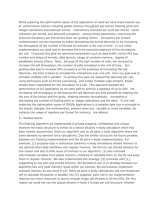 While exploring the optimization space of the application at hand we have make heavily use
of performance metrics including global memory throughput per kernel, floating point and
integer operations executed per kernel, instructions executed per cycle per kernel, cache
utilization per kernel, and achieved occupancy. Among these parameters, improving the
achieved occupancy per kernel has been our guiding metric. Occupancy per stream
multiprocessor can be improved by either decreasing the kernel latencies or by increasing
the throughput of the number of kernels we execute in the unit of time. In our initial
implementation our goal was to decrease the time execution latencies of the simulations
per cell. To pursue this goal we optimized parameters such as data traffic via the PCI bus,
number and shape of kernels, data layouts, usage of constant memory, degree of
parallelism among others. Next, because of the high number of cells, we pursued to
increase the cell throughput, the number of cells simulated in the unit of time. Our
guiding idea was to increase GPU occupancy at the expenses of increasing the cell
latencies, the time it takes to simulate the interactions over one cell. Here our goal was to
simulate multiple cell in parallel. To achieve this goal we relaxed the latencies per cell,
using techniques such as thread coarsening, and create multiple cuda streams. Eeach
stream been responsible for the simulation of a cell. This approach boosted the
performance of our application as we were able to achieve a speedup of up to 50X. Yet
increasing cell throughput or decreasing the cell latencies are only possible by shaping the
the size of the blocks and the grids, shaping memory throughputs, increasing or
decreasing the number of floating point or integer operations and the alike. To the end,
exploring the optimization space of GPGPU applications is a complex task due in principle to
the drastic changes, the nonlinearities, present when one variable or more variables, for
instance the usage of registers per thread for instance, are altered.
5.- Related Works
The fracking algorithm we implemented is private property, confidential and unique.
However the basic structure is similar to a stencil all pairs n-body calculation which has
been heavily documented. Both our algorithm and an all pairs n-body algorithm share the
same element by element force calculations. Due the similar structures we found parallels
between our fracking implementation and the all pairs n-body implementations. For
example, [1] proposes that in dislocation dynamics n-body simulations shared memory is
not optimal when data overflows into register memory. We did not use shared memory for
this reason and due to little reuse of memory in our algorithm. [1] also removed
intermediate variables from global memory, choosing to calculate them on the fly and keep
them in register memory. We also implemented this strategy. [2] contrasts with [1],
suggesting to use tiles and shared memory. We decided to use [1]’s strategy because our
algorithm has very little memory reuse within our kernels. We did however implement
constant memory as was done in [2]. Many all pairs n-body calculations use one thread per
cell to calculate thousands in parallel, like [3] suggests. Each cell in our implementation
requires too many resources to launch enough single cell threads to fill the GPU. For this
reason we could not use the typical all pairs n-body 1 thread per cell structure. Another
 