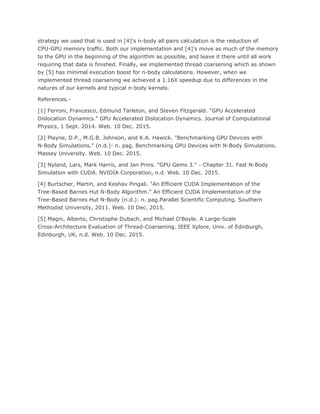 strategy we used that is used in [4]’s n-body all pairs calculation is the reduction of
CPU-GPU memory traffic. Both our implementation and [4]’s move as much of the memory
to the GPU in the beginning of the algorithm as possible, and leave it there until all work
requiring that data is finished. Finally, we implemented thread coarsening which as shown
by [5] has minimal execution boost for n-body calculations. However, when we
implemented thread coarsening we achieved a 1.16X speedup due to differences in the
natures of our kernels and typical n-body kernels.
References.-
[1] Ferroni, Francesco, Edmund Tarleton, and Steven Fitzgerald. "GPU Accelerated
Dislocation Dynamics." GPU Accelerated Dislocation Dynamics. Journal of Computational
Physics, 1 Sept. 2014. Web. 10 Dec. 2015.
[2] Playne, D.P., M.G.B. Johnson, and K.A. Hawick. "Benchmarking GPU Devices with
N-Body Simulations." (n.d.): n. pag. Benchmarking GPU Devices with N-Body Simulations.
Massey University. Web. 10 Dec. 2015.
[3] Nyland, Lars, Mark Harris, and Jan Prins. "GPU Gems 3." - Chapter 31. Fast N-Body
Simulation with CUDA. NVIDIA Corporation, n.d. Web. 10 Dec. 2015.
[4] Burtscher, Martin, and Keshav Pingali. "An Efficient CUDA Implementation of the
Tree-Based Barnes Hut N-Body Algorithm." An Efficient CUDA Implementation of the
Tree-Based Barnes Hut N-Body (n.d.): n. pag.Parallel Scientific Computing. Southern
Methodist University, 2011. Web. 10 Dec. 2015.
[5] Magni, Alberto, Christophe Dubach, and Michael O'Boyle. A Large-Scale
Cross-Architecture Evaluation of Thread-Coarsening. IEEE Xplore. Univ. of Edinburgh,
Edinburgh, UK, n.d. Web. 10 Dec. 2015.
 