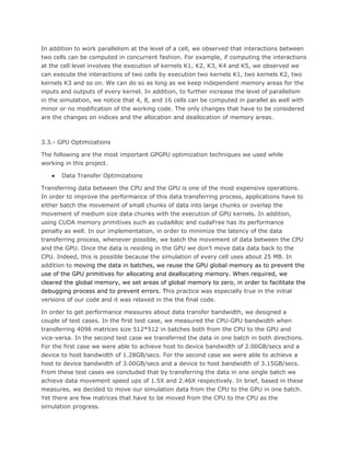 In addition to work parallelism at the level of a cell, we observed that interactions between
two cells can be computed in concurrent fashion. For example, if computing the interactions
at the cell level involves the execution of kernels K1, K2, K3, K4 and K5, we observed we
can execute the interactions of two cells by execution two kernels K1, two kernels K2, two
kernels K3 and so on. We can do so as long as we keep independent memory areas for the
inputs and outputs of every kernel. In addition, to further increase the level of parallelism
in the simulation, we notice that 4, 8, and 16 cells can be computed in parallel as well with
minor or no modification of the working code. The only changes that have to be considered
are the changes on indices and the allocation and deallocation of memory areas.
3.3.- GPU Optimizations
The following are the most important GPGPU optimization techniques we used while
working in this project.
● Data Transfer Optimizations
Transferring data between the CPU and the GPU is one of the most expensive operations.
In order to improve the performance of this data transferring process, applications have to
either batch the movement of small chunks of data into large chunks or overlap the
movement of medium size data chunks with the execution of GPU kernels. In addition,
using CUDA memory primitives such as cudaAlloc and cudaFree has its performance
penalty as well. In our implementation, in order to minimize the latency of the data
transferring process, whenever possible, we batch the movement of data between the CPU
and the GPU. Once the data is residing in the GPU we don’t move data data back to the
CPU. Indeed, this is possible because the simulation of every cell uses about 25 MB. In
addition to ​moving the data in batches, we reuse the GPU global memory as to prevent the
use of the GPU primitives for allocating and deallocating memory. When required, we
cleared the global memory, we set areas of global memory to zero, in order to facilitate the
debugging process and to prevent errors. T​his practice was especially true in the initial
versions of our code and it was relaxed in the the final code.
In order to get performance measures about data transfer bandwidth, we designed a
couple of test cases. In the first test case, we measured the CPU-GPU bandwidth when
transferring 4096 matrices size 512*512 in batches both from the CPU to the GPU and
vice-versa. In the second test case we transferred the data in one batch in both directions.
For the first case we were able to achieve host to device bandwidth of 2.00GB/secs and a
device to host bandwidth of 1.28GB/secs. For the second case we were able to achieve a
host to device bandwidth of 3.00GB/secs and a device to host bandwidth of 3.15GB/secs.
From these test cases we concluded that by transferring the data in one single batch we
achieve data movement speed ups of 1.5X and 2.46X respectively. In brief, based in these
measures, we decided to move our simulation data from the CPU to the GPU in one batch.
Yet there are few matrices that have to be moved from the CPU to the CPU as the
simulation progress.
 