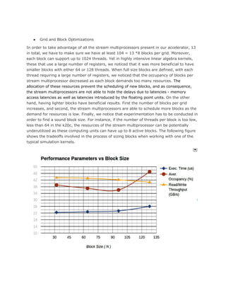 ● Grid and Block Optimizations
In order to take advantage of all the stream multiprocessors present in our accelerator, 13
in total, we have to make sure we have at least 104 = 13 *8 blocks per grid. Moreover,
each block can support up to 1024 threads. Yet in highly intensive linear algebra kernels,
these that use a large number of registers, we noticed that it was more beneficial to have
smaller blocks with either 64 or 128 threads. When full size blocks are defined, with each
thread requiring a large number of registers, we noticed that the occupancy of blocks per
stream multiprocessor decreased as each block demands too many resources. ​The
allocation of these resources prevent the scheduling of new blocks, and as consequence,
the stream multiprocessors are not able to hide the delays due to latencies - memory
access latencies as well as latencies introduced by the floating point units.​ On the other
hand, having lighter blocks have beneficial results. First the number of blocks per grid
increases, and second, the stream multiprocessors are able to schedule more blocks as the
demand for resources is low. Finally, we notice that experimentation has to be conducted in
order to find a sound block size. For instance, if the number of threads per block is too low,
less than 64 in the k20c, the resources of the stream multiprocessor can be potentially
underutilized as these computing units can have up to 8 active blocks. The following figure
shows the tradeoffs involved in the process of sizing blocks when working with one of the
typical simulation kernels.
 