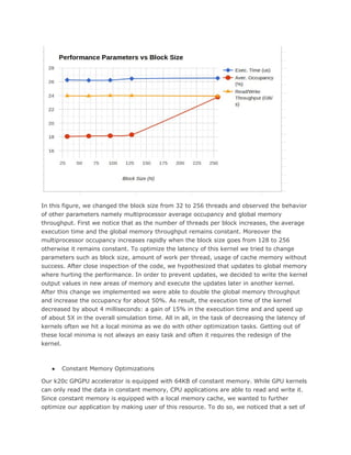 In this figure, we changed the block size from 32 to 256 threads and observed the behavior
of other parameters namely multiprocessor average occupancy and global memory
throughput. First we notice that as the number of threads per block increases, the average
execution time and the global memory throughput remains constant. Moreover the
multiprocessor occupancy increases rapidly when the block size goes from 128 to 256
otherwise it remains constant. To optimize the latency of this kernel we tried to change
parameters such as block size, amount of work per thread, usage of cache memory without
success. After close inspection of the code, we hypothesized that updates to global memory
where hurting the performance. In order to prevent updates, we decided to write the kernel
output values in new areas of memory and execute the updates later in another kernel.
After this change we implemented we were able to double the global memory throughput
and increase the occupancy for about 50%. As result, the execution time of the kernel
decreased by about 4 milliseconds: a gain of 15% in the execution time and and speed up
of about 5X in the overall simulation time. All in all, in the task of decreasing the latency of
kernels often we hit a local minima as we do with other optimization tasks. Getting out of
these local minima is not always an easy task and often it requires the redesign of the
kernel.
● Constant Memory Optimizations
Our k20c GPGPU accelerator is equipped with 64KB of constant memory. While GPU kernels
can only read the data in constant memory, CPU applications are able to read and write it.
Since constant memory is equipped with a local memory cache, we wanted to further
optimize our application by making user of this resource. To do so, we noticed that a set of
 