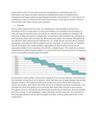small vectors sizes 1*4 are used during the computation of interactions per cell.
Particularly, the values of these matrices are defined previously to computing cell
interactions and these vectors do not change during the cell simulation. In this regard, we
modified our code such that the CPU writes these vectors in the device constant memory
and the GPU reads these values when required.
● Streams
After a close inspection of the code, we realized that it was possible to execute the
simulation of two or more cells in a concurrent fashion. For example if the simulation of
each cell requires kernels K1,K2, K3 and K4 we noticed it was possible to interleave the
execution of these kernels for multiple cells. In post Fermi GPU architectures, interleaving
cell executions allow them to share the GPU’s execution space and increase throughput at
the cell level. After optimizing the cell latencies in a single stream with the above outlined
techniques, increasing the cell throughput was our next goal. To achieve this we targeted
the use of streams. Our implementation aggregated all data movements and kernel
executions related to the simulation of a cell into a single stream. This made every stream
independent and self contained. Below is a visualization of the kernel execution overlapping
one of our kernels achieved using 16 streams.
Using Nvidia’s visual profiler, we took this snapshot of our kernel execution concurrency for
the execution of one chunk of 16 streams. Note that there are no gaps between kernel calls
between streams. This keeps the GPU busy at all times during this kernel's execution
across the streams. Also notice that there are up to 5 streams executing concurrently. This
translates to more throughput at the cell level, and higher GPU occupancy and memory
throughput since our kernels do not individually saturate all its resources. At the simulation
level the increase in cell throughput, higher utilization of GPU resources, and reduction of
the time gaps between kernel calls translated to drastic runtime speed ups shown in the
graph below.
 