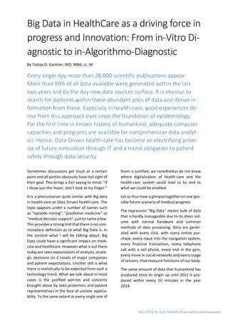 BIG DATA IN HEALTHCARE|Pace setter and Innovator
Big Data in HealthCare as a driving force in
progress and Innovation: From in-Vitro Di-
agnostic to in-Algorithmo-Diagnostic
By Tobias D. Gantner, MD, MBA, LL. M.
Every single day more than 28,000 scientific publications appear.
More than 90% of all data available were generated within the last
two years and by the day new data sources surface. It is obvious to
search for patterns within these abundant piles of data and derive in-
formation from these. Especially in health-care, good experiences de-
rive from this approach ever since the foundation of epidemiology.
For the first time in known history of humankind, adequate computer
capacities and programs are available for comprehensive data analyt-
ics. Hence, Data-Driven health-care has become an electrifying prom-
ise of future innovation through IT and a moral obligation to patient
safety through data security.
Sometimes discussions get stuck at a certain
point and all parties obviously have lost sight of
their goal. This brings a Zen saying to mind: “If
I show you the moon, don’t look at my finger.”
It is a phenomenon quite similar with Big data
in health-care or Data Driven health-care. The
topic appears under a number of names such
as “episode mining”, “predictive medicine” or
“medical decision support”, just to name a few.
This provides a strong hint that there is no com-
monplace definition as to what Big Data is. In
the context what I will be talking about, Big
Data could have a significant impact on medi-
cine and healthcare. However what is out there
today are sales expectations of analysts, strate-
gic decisions on C-Levels of major companies
and patient expectations. Unclear still is what
there is realistically to be expected from such a
technology trend. What we talk about in most
cases is the justified worries and concerns
brought about by data protectors and patient
representatives in the face of unclear applica-
bility. To the same extent as every single one of
them is justified, we nonetheless do not know
where digitalization of health-care and the
health-care system could lead us to and to
what we could be enabled.
Let us thus have a glimpse together on one pos-
sible future scenario of medical progress:
The expression “Big Data” means bulk of data
that is hardly manageable due to its sheer vol-
ume with normal hardware and common
methods of data processing. Data are gener-
ated with every click, with every online pur-
chase, every input into the navigation system,
every financial transaction, every telephone
call with a cell phone, every visit in the gym,
every move in social networks and every usage
of sensors, that measure functions of our body.
The same amount of data that humankind has
produced since its origin up until 2011 is pro-
duced within every 10 minutes in the year
2014.
 