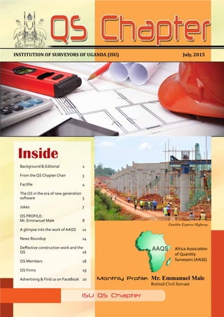 1
QS Chapter NEWSLETTER. Issue 6 July, 2015
July, 2015INSTITUTION OF SURVEYORS OF UGANDA (ISU)
ISU QS Chapter
Monthly Profile: 	Mr. Emmanuel Male
				Retired Civil Servant
Inside
Background & Editorial		 2
From the QS Chapter Chair		 3
Factfile	 	 	 	 4
The QS in the era of new generation
software				5
Jokes				7
QS PROFILE:
Mr. Emmanuel Male			 8
A glimpse into the work of AAQS	 11
News Roundup	 	 	 14
Deffective construction work and the
QS					16
QS Members		 	 18
QS Firms				19
Advertising & Find us on FaceBook	 20
Entebbe Express Highway
Africa Association
of Quantity
Surveyors (AAQS)
 