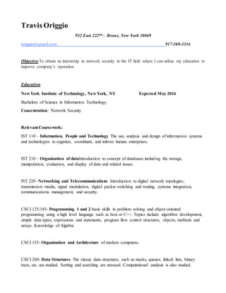 Travis Origgio
932 East 222nd__
Bronx, New York 10469| toriggio@gmail.com |917-569-3334
Objective To work in a dynamic professionalenvironment with a growing organization and utilize my creativity and innovative thinking
for benefit of the organization and myself in the IT field.
Skills
 Proficient in theuse of Microsoft Word, Excel, PowerPoint and Access
 Certified by theAmerican Heart Association in CPR
 Java Programming Language
 HTML/CSS
 mySQL Databases
 Proficient in Cat Ethernet Cables, Patch Panels / Hubs, Windows & OSX based systems, Switches & Routers, TCP/IP./
Vmware/ Windows Servers 2003
 Technological Repairs: Computers, Phones and Printers
Education
New York Institute of Technology, NewYork, NY Expected May 2016
Bachelor of Science in Information Technology.
Concentration:Network Security
Relevant Coursework: Networking and telecommunications, Computer Networks, Datastructures, Database Systems and Operating
Systems.
Work Experience
Capitol Fishing Tackle Company August 2015 – January 2016
Web Manager
 Managed thecompany’s website
 Responsible for theupload of inventory for the company’s website
 Worked using Meta-Coding and Java for company’s database and thesystemof Volusion
 Use of File Transfer Protocol for mass upload
 Responsible for networking and hardware issues
Nordstrom June 2014 – August 2014
Stock Associate
 Received and counted stock items and recorded data manually or using computer.
 Verify inventory computations by comparing them to physicalcounts of stock, and investigate discrepancies.
 