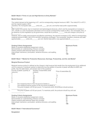  
 
BA201 Week 6 “Firms in Low and High Barriers to Entry Markets”
 
Market Demand
 
The market demand at the beginning is D1, and its corresponding marginal revenue is MR1. The initial ATC is ATC1,
and the original supply is MC1.
Therefore, the monopolist sells _____ units at $ _____ per unit, and his/her total profit is approximately
$____________.
After a given time period, due to investment and technological advances, which cost the monopolist an increase in
TFC, results in a cost of production decrease to ATC2 and its corresponding supply to MC2. The monopolist, then, in
the absence of price regulation by the government, would like to produce _______ units and charge a unit price of
$__________.
However, due to quality improvements and effective advertising, the demand increases to D2, while its corresponding
marginal revenue is MR2, with ATC2 and MC2 remaining unchanged. The monopolist, therefore, produces and sells
approximately ______ units at $_______ per unit. His/her total profit is now approximately $___________.
 
 
 
Grading Criteria Assignments Maximum Points
Meets or exceeds established assignment criteria 40
Demonstrates an understanding of lesson concepts 20
Clearly presents well-reasoned ideas and concepts 30
Uses proper mechanics, punctuation, sentence structure, and spelling 10
Total 100
 
 
BA201 Week 7 “Market for Productive Resources; Earnings, Productivity, and the Job Market”
 
Marginal Revenue Product
 
Marginal revenue product is defined as the change in total revenue that results from the employment of an additional
unit of a resource. A producer wishes to determine how the addition of pounds of plastic will affect its MRP and
profits. See the table below, and answer each of the questions.
Pounds of plastic (quantity of
resource)
Number of assemblies (total
product)
Price of assemblies ($)
0 0 –
1 15 13
2 30 11
3 40 9
4 55 7
5 58 5
1. The marginal product of the 3rd pound of plastic is ________.
2. The marginal revenue product of the 3rd pound of plastic is ______.
3. The price of plastic is $135 per pound. To maximize profit, the producer should produce
__________________.
1. The price of plastic is $135 per pound. To maximize profit, the producer should buy and use:
________________.
 
Grading Criteria Assignments Maximum Points
Meets or exceeds established assignment criteria 40
Demonstrates an understanding of lesson concepts 20
Clearly presents well-reasoned ideas and concepts 30
Uses proper mechanics, punctuation, sentence structure, and spelling 10
Total 100
 
 
BA201 Week 8 “International Economics”
 
Bangladesh
 
 