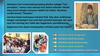Istirahat untuk mengingat.
Istirahat untuk bersyukur.
Istirahat untuk semua orang.
Istirahat untuk melayani.
Istirahat dipersembahkan untuk Tuhan.
Meskipun hari Jumat kadang-kadang disebut sebagai “hari
persiapan,” namun satu-satunya hari dalam kalender Yahudi
yang sesuai dengan namanya adalah hari Sabat. Namanya
sendiri berarti “istirahat.”
Istirahat Sabat melampaui istirahat fisik. Kita akan melihatnya
dengan mempelajari dua versi dari perintah keempat, dan ayat-
ayat lain tentang hari Sabat dan bagaimana memeliharanya.
Bagaimana kita dapat mendapatkan istirahat pada hari Sabat?
 