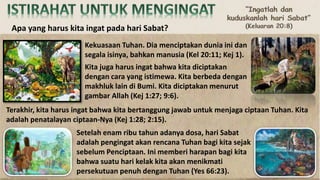 Kekuasaan Tuhan. Dia menciptakan dunia ini dan
segala isinya, bahkan manusia (Kel 20:11; Kej 1).
Kita juga harus ingat bahwa kita diciptakan
dengan cara yang istimewa. Kita berbeda dengan
makhluk lain di Bumi. Kita diciptakan menurut
gambar Allah (Kej 1:27; 9:6).
Terakhir, kita harus ingat bahwa kita bertanggung jawab untuk menjaga ciptaan Tuhan. Kita
adalah penatalayan ciptaan-Nya (Kej 1:28; 2:15).
Apa yang harus kita ingat pada hari Sabat?
Setelah enam ribu tahun adanya dosa, hari Sabat
adalah pengingat akan rencana Tuhan bagi kita sejak
sebelum Penciptaan. Ini memberi harapan bagi kita
bahwa suatu hari kelak kita akan menikmati
persekutuan penuh dengan Tuhan (Yes 66:23).
 