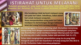“Bukankah perempuan ini, yang sudah delapan belas tahun diikat oleh Iblis, harus
dilepaskan dari ikatannya itu, karena ia adalah keturunan Abraham?” (Lukas 13:16)
Kita hendaknya tidak berhenti melayani orang
lain pada hari Sabat. Sebaliknya, Sabat adalah
hari untuk melayani orang lain.
Yesus menyembuhkan orang pada hari Sabat,
meskipun itu bertentangan dengan kebiasaan
ketat dari orang Farisi tentang istirahat.
Dia menganggap ini masalah penting sekali. Dia bahkan menantang
orang-orang Farisi dengan memerintahkan seorang pria yang baru
saja disembuhkan untuk membawa tempat tidurnya pada hari Sabat.
Itu dilarang oleh tradisi mereka, bukan oleh perintah (Yoh 5:1-17).
Tuhan tidak menginginkan penyembahan yang sia-sia yang tidak
mengarah pada kasih dan kepedulian terhadap orang lain (Yes 58:2-4;
13-14). Perhentian Sabat mencakup pelayanan.
 