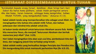Sabat adalah tanda yang memperkenalkan kita sebagai umat Allah. Itu
mengingatkan kita bahwa kita adalah milik Tuhan, dan bahwa
pekerjaan dan istirahat kita adalah untuk Dia.
Ini bukan tanda eksklusif untuk keturunan Abraham secara fisik. Ketika
kita menerima Yesus, dia menjadi “keturunan Abraham dan berhak
menerima janji Allah” (Gal. 3:29).
Hari Sabat mengingatkan kita akan asal usul kita, pembebasan kita dari
dosa, dan tanggung jawab kita terhadap yang lemah.
Sabat adalah waktu yang berkualitas dengan Pencipta dan Penebus kita.
Dia mengundang kita untuk memasuki perhentian-Nya (Ibr 4:9-10).
 