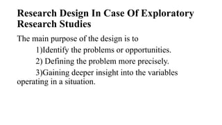 Research Design In Case Of Exploratory
Research Studies
The main purpose of the design is to
1)Identify the problems or opportunities.
2) Defining the problem more precisely.
3)Gaining deeper insight into the variables
operating in a situation.
 