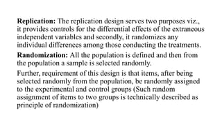 Replication: The replication design serves two purposes viz.,
it provides controls for the differential effects of the extraneous
independent variables and secondly, it randomizes any
individual differences among those conducting the treatments.
Randomization: All the population is defined and then from
the population a sample is selected randomly.
Further, requirement of this design is that items, after being
selected randomly from the population, be randomly assigned
to the experimental and control groups (Such random
assignment of items to two groups is technically described as
principle of randomization)
 