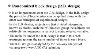  Randomized block design (R.B. design)
• It is an improvement over the C.R. design. In the R.B. design
the principle of local control can be applied along with the
other two principles of experimental designs.
• In the R.B. design, subjects are first divided into groups,
known as blocks, such that within each group the subjects are
relatively homogeneous in respect to some selected variable.
• The main feature of the R.B. design is that in this each
treatment appears the same number of times in each block.
• The R.B. design is analyzed by the two-way analysis of
variance (two-way ANOVA) technique
 
