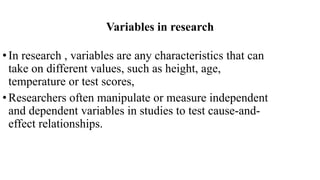 Variables in research
•In research , variables are any characteristics that can
take on different values, such as height, age,
temperature or test scores,
•Researchers often manipulate or measure independent
and dependent variables in studies to test cause-and-
effect relationships.
 