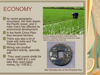 ECONOMY
Its varied geography:
mountains, the Gobi desert,
the Pacific ocean, and 3
main rivers has affected its
economical development.
In the North China Plain
they became farmers.            In China people have spent most of their time
                                farming, in northern China they mostly farm wheat,
There was also a lot of         while in southern they farm rice.
trade with India and The
Persian Empire.
Mining was another
important activity, specially
salt.
 They used cowrie shells for
money (1800 B.C.) and
later they used paper
money, by 1100 B.C.
                                 Han Dynasty coin of the Empress Kuo
 