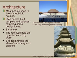 Architecture
  Most people used to
  live in mudbrick
  houses.
  Rich people built
  temples and palaces    The forbidden City, imperial palaces
  following some         Of the Ming and Qin dynasties, Beijing.
  design ideas:
• Symmetry
• The roof was held up
  by columns not by
  walls
• Bridges showed the
  idea of symmetry and
  balance



                         Sung pagoda in Hong Kong
 