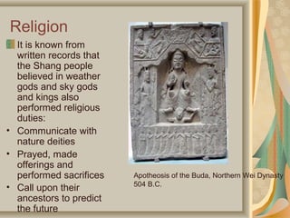 Religion
  It is known from
  written records that
  the Shang people
  believed in weather
  gods and sky gods
  and kings also
  performed religious
  duties:
• Communicate with
  nature deities
• Prayed, made
  offerings and
  performed sacrifices   Apotheosis of the Buda, Northern Wei Dynasty
                         504 B.C.
• Call upon their
  ancestors to predict
  the future
 