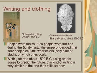 Writing and clothing



           Clothing during Ming
                                  Chinese oracle bone
           Dynasty, 1400 B.C.
                                  Shang dynasty, about 1500 B.C.

 People wore tunics. Rich people wore silk and
 during the Sui dynasty, the emperor decided that
 poor people couldn’t wear colors (only blue or
 black), only rich ones could.
 Writing started about 1500 B.C. using oracle
 bones to predict the future, this kind of writing is
 very similar to the one they still use now.
 