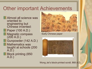 Other important Achievements
 Almost all science was
 oriented to
 engineering but
 Chinese invented:
 Paper (100 A.D.)
 Magnetic compass          Early Chinese paper
 (200 A.D.)
 Gunpowder (142 A.D.)
 Mathematics was
 taught at schools (200
 A.D.)
 Block printing (850
 A.D.)
                          Wong Jei’s block-printed scroll, 868 A.D.
 