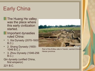 Early China
    The Huang He valley
    was the place where
    this early civilization
    started.
    Important dynasties
    ruled China:
•  1. Xia Dynasty (2070-1600
   B.C.)
• 2. Shang Dynasty (1600-
   1046 B.C.)                  Part of the Erlitou site in Yanshi, central China’s
                               Henan province.
• 3. Zhou Dynasty (1046-256
   B.C.)
Qin dynasty (unified China,
   first emperor)
221 B.C.
 